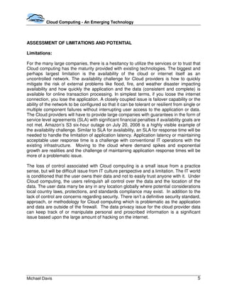 Cloud Computing - An Emerging Technology




ASSESSMENT OF LIMITATIONS AND POTENTIAL

Limitations:

For the many large companies, there is a hesitancy to utilize the services or to trust that
Cloud computing has the maturity provided with existing technologies. The biggest and
perhaps largest limitation is the availability of the cloud or internet itself as an
uncontrolled network. The availability challenge for Cloud providers is how to quickly
mitigate the risk of external problems like flood, fire, and weather disaster impacting
availability and how quickly the application and the data (consistent and complete) is
available for online transaction processing. In simplest terms, if you loose the internet
connection, you lose the application. A closely coupled issue is failover capability or the
ability of the network to be configured so that it can be tolerant or resilient from single or
multiple component failures without interrupting user access to the application or data.
The Cloud providers will have to provide large companies with guarantees in the form of
service level agreements (SLA) with significant financial penalties if availability goals are
not met. Amazon’s S3 six-hour outage on July 20, 2008 is a highly visible example of
the availability challenge. Similar to SLA for availability, an SLA for response time will be
needed to handle the limitation of application latency. Application latency or maintaining
acceptable user response time is a challenge with conventional IT operations with the
existing infrastructure. Moving to the cloud where demand spikes and exponential
growth are realities and the challenge of maintaining application response times will be
more of a problematic issue.

The loss of control associated with Cloud computing is a small issue from a practice
sense, but will be difficult issue from IT culture perspective and a limitation. The IT world
is conditioned that the user owns their data and not to easily trust anyone with it. Under
Cloud computing, the users relinquish all control over the data and the location of the
data. The user data many be any in any location globally where potential considerations
local country laws, protections, and standards compliance may exist. In addition to the
lack of control are concerns regarding security. There isn’t a definitive security standard,
approach, or methodology for Cloud computing which is problematic as the application
and data are outside of the firewall. The data privacy issue for the cloud provider data
can keep track of or manipulate personal and proscribed information is a significant
issue based upon the large amount of hacking on the internet.




Michael Davis                                                                               5
 