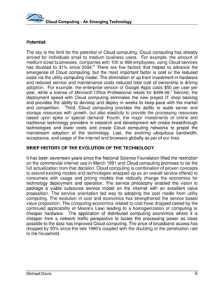 Cloud Computing - An Emerging Technology




Potential:

The sky is the limit for the potential of Cloud computing. Cloud computing has already
arrived for individuals small to medium business users. For example, the amount of
medium sized businesses, companies with 100 to 999 employees, using Cloud services
has doubled to 31% since 2004.iv There are five factors that helped to advance the
emergence of Cloud computing, but the most important factor is cost or the reduced
costs via the utility computing model. The elimination of up front investment in hardware
and reduced service and maintenance costs reduced total cost of ownership is driving
adoption. For example, the enterprise version of Google Apps costs $50 per user per
year, while a license of Microsoft Office Professional retails for $499.99.v Second, the
deployment speed with Cloud computing eliminates the new project IT shop backlog
and provides the ability to develop and deploy in weeks to keep pace with the market
and competition. Third, Cloud computing provides the ability to scale server and
storage resources with growth, but also elasticity to provide the processing resources
based upon spike or special demand. Fourth, the major investments of online and
traditional technology providers in research and development will create breakthrough
technologies and lower costs and create Cloud computing networks to propel the
mainstream adoption of the technology. Last, the evolving ubiquitous bandwidth,
acceptance, and usage of the internet and browsers globally as par of our lives

BRIEF HISTORY OF THE EVOLUTION OF THE TECHNOLOGY

It has been seventeen years since the National Science Foundation lifted the restriction
on the commercial internet use in March 1991 and Cloud computing promises to be the
full actualization from that decision. Cloud computing is combination of proven concepts
to extend existing models and technologies wrapped up as an overall service offered to
consumers with usage and pricing models that radically change the economics for
technology deployment and operation. The service philosophy enabled the vision to
package a viable outsource service model on the internet with an excellent value
proposition. The service orientation led way to adopting the cost model from utility
computing. The evolution in cost and economics has strengthened the service based
value proposition. The computing economics related to cost have dropped (aided by the
continued applicability of Moore’s Law) leading to a homogenization of computing or
cheaper hardware. The application of distributed computing economics where it is
cheaper from a network traffic perspective to locate the processing power as close
possible to the data has improved Cloud computing. The price of broadband access has
dropped by 50% since the late 1990’s coupled with the doubling of the penetration rate
to the household.




Michael Davis                                                                          6
 