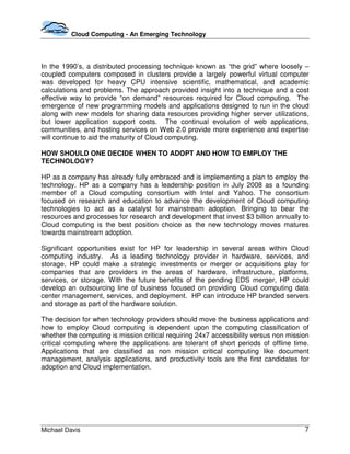 Cloud Computing - An Emerging Technology




In the 1990’s, a distributed processing technique known as “the grid” where loosely –
coupled computers composed in clusters provide a largely powerful virtual computer
was developed for heavy CPU intensive scientific, mathematical, and academic
calculations and problems. The approach provided insight into a technique and a cost
effective way to provide “on demand” resources required for Cloud computing. The
emergence of new programming models and applications designed to run in the cloud
along with new models for sharing data resources providing higher server utilizations,
but lower application support costs. The continual evolution of web applications,
communities, and hosting services on Web 2.0 provide more experience and expertise
will continue to aid the maturity of Cloud computing.

HOW SHOULD ONE DECIDE WHEN TO ADOPT AND HOW TO EMPLOY THE
TECHNOLOGY?

HP as a company has already fully embraced and is implementing a plan to employ the
technology. HP as a company has a leadership position in July 2008 as a founding
member of a Cloud computing consortium with Intel and Yahoo. The consortium
focused on research and education to advance the development of Cloud computing
technologies to act as a catalyst for mainstream adoption. Bringing to bear the
resources and processes for research and development that invest $3 billion annually to
Cloud computing is the best position choice as the new technology moves matures
towards mainstream adoption.

Significant opportunities exist for HP for leadership in several areas within Cloud
computing industry. As a leading technology provider in hardware, services, and
storage, HP could make a strategic investments or merger or acquisitions play for
companies that are providers in the areas of hardware, infrastructure, platforms,
services, or storage. With the future benefits of the pending EDS merger, HP could
develop an outsourcing line of business focused on providing Cloud computing data
center management, services, and deployment. HP can introduce HP branded servers
and storage as part of the hardware solution.

The decision for when technology providers should move the business applications and
how to employ Cloud computing is dependent upon the computing classification of
whether the computing is mission critical requiring 24x7 accessibility versus non mission
critical computing where the applications are tolerant of short periods of offline time.
Applications that are classified as non mission critical computing like document
management, analysis applications, and productivity tools are the first candidates for
adoption and Cloud implementation.




Michael Davis                                                                          7
 