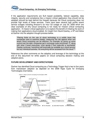 Cloud Computing - An Emerging Technology


If the application requirements are SLA based availability, failover capability, data
integrity, security and compliance like a mission critical application they should not be
adopted (should be kept behind the firewall) because the Cloud computing does not
provide high levels of these services. There have been several high profile recent
service outages including Amazon’s six hour S3 outage on July 20, 2008 which are
clear examples of why Cloud computing is not ready for mission critical computing
application. A mission critical application is to explore the benefit of initiating the work of
making their applications cloud enabled. An insight from David Cearley, a VP and fellow
at Gartner into the adoption thought process below.

       “Placing limits on the use of cloud technology is a subtle issue that
       companies have to examine closely, measuring the risk against when and
       where Cloud computing can be effective. For example, by giving up some
       control over the data, companies get in exchange costs economies. IT, along
       with other C-level executives, must decide if that trade-offs is worthwhile.
       Cearley continues “everything will eventually be available as a cloud service-
       but any individual business, not everything will be accessed from the cloud.”vi

Reference the other comments on the adoption and leverage of the technology at the
end of this document for white papers on Cloud computing decision making and
adoption plans.

FUTURE DEVELOPMENT AND EXPECTATIONS

Gartner has identified Cloud computing as a Technology Trigger that is two to five years
from mainstream adoption as depicted on the 2008 Hype Cycle for Emerging
Technologies chart below.




Michael Davis                                                                                8
 