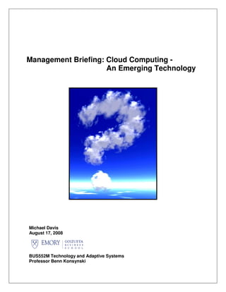 Management Briefing: Cloud Computing -
                     An Emerging Technology




Michael Davis
August 17, 2008




BUS552M Technology and Adaptive Systems
Professor Benn Konsynski
 
