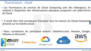 Bouryt Mise à jour 2020
Les fournisseurs de services de Cloud Computing sont des hébergeurs, Ils
mettent à disposition des infrastructures physiques proposant une plate-forme
de Cloud.
Il serait bien trop conséquent d’analyser tous les acteurs du Cloud Computing
présents sur le marché actuel.
Nous survolerons les principaux acteurs: Salesforce.com, Amazon, Google,
VMware et Microsoft .
Fournisseurs cloud
 