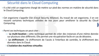 Bouryt Mise à jour 2020
Il a été créé un organisme chargé de mettre sur pied des normes en matière de sécurité dans
le Cloud Computing.
Cet organisme s'appelle CSA (Cloud Security Alliance). Du travail de cet organisme, il en est
ressorti certaines techniques utilisées de nos jours pour améliorer la sécurité du Cloud
Computing.
Parmi ces techniques on peut citer :
La multi-location : cette technique permet de créer des instances d'une même donnée
sur plusieurs sites différents. Elle permet une récupération facile en cas de désastre.
Le chiffrement : le chiffrement de l'accès à l'interface de contrôle, le chiffrement des
données dans le Cloud.
L'isolation des machines virtuelles
Sécurité dans le Cloud Computing
 
