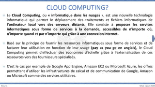 Bouryt Mise à jour 2020
Le Cloud Computing, ou « informatique dans les nuages », est une nouvelle technologie
informatique qui permet le déplacement des traitements et fichiers informatiques de
l'ordinateur local vers des serveurs distants. Elle consiste à proposer les services
informatiques sous forme de services à la demande, accessibles de n'importe où,
n'importe quand et par n'importe qui grâce à une connexion internet.
Basé sur le principe de fournir les ressources informatiques sous forme de services et de
facturer leur utilisation en fonction de leur usage (pay as you go en anglais), le Cloud
Computing permet d'effectuer des économies d'échelle grâce à l'externalisation de ces
ressources vers des fournisseurs spécialisés.
C'est le cas par exemple de Google App Engine, Amazon EC2 ou Microsoft Azure, les offres
permettant d'utiliser les infrastructures de calcul et de communication de Google, Amazon
ou Microsoft comme des services utilitaires.
CLOUD COMPUTING?
 