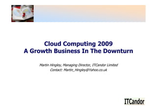 Cloud Computing 2009
A Growth Business In The Downturn

    Martin Hingley, Managing Director, ITCandor Limited
           Contact: Martin_Hingley@Yahoo.co.uk
 