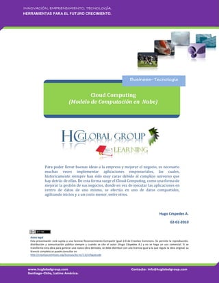 INNOVACIÓN, EMPRENDIMIENTO, TECNOLOGÍA.
HERRAMIENTAS PARA EL FUTURO CRECIMIENTO.




                                            Cloud Computing
                                    (Modelo de Computación en Nube)




               Para poder llevar buenas ideas a la empresa y mejorar el negocio, es necesario
               muchas veces implementar aplicaciones empresariales, las cuales,
               historicamente siempre han sido muy caras debido al complejo universo que
               hay detrás de ellas. De esta forma surge el Cloud Computing, como una forma de
               mejorar la gestión de sus negocios, donde en vez de ejecutar las aplicaciones en
               centro de datos de uno mismo, se efectúa en uno de datos compartidos,
               agilizando inicios y a un costo menor, entre otros.



                                                                                                                  Hugo Céspedes A.

                                                                                                                            02-02-2010


   Aviso legal
   Esta presentación está sujeta a una licencia Reconocimiento-Compartir Igual 2.0 de Creative Commons. Se permite la reproducción,
   distribución y comunicación pública siempre y cuando se cite el autor (Hugo Céspedes A.) y no se haga un uso comercial. Si se
   transforma esta obra para generar una nueva obra derivada, se debe distribuir con una licencia igual a la que regula la obra original. La
   licencia completa se puede consultar en
   http://creativecommons.org/licenses/by-nc/2.0/cl/legalcode




  www.hcglobalgroup.com                                                                   Contacto: info@hcglobalgroup.com
  Santiago-Chile, Latino América.
 