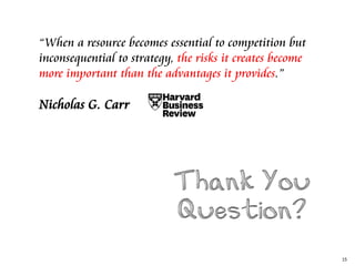 15
“When a resource becomes essential to competition but
inconsequential to strategy, the risks it creates become
more important than the advantages it provides.”
Nicholas G. Carr
 