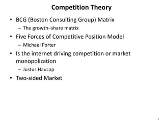 Competition Theory
• BCG (Boston Consulting Group) Matrix
– The growth–share matrix
• Five Forces of Competitive Position Model
– Michael Porter
• Is the internet driving competition or market
monopolization
– Justus Haucap
• Two-sided Market
4
 