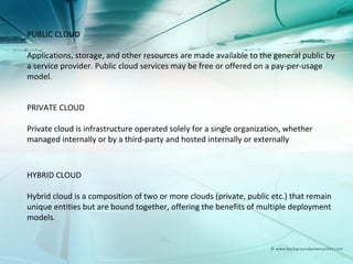 PUBLIC CLOUD

Applications, storage, and other resources are made available to the general public by
a service provider. Public cloud services may be free or offered on a pay-per-usage
model.


PRIVATE CLOUD

Private cloud is infrastructure operated solely for a single organization, whether
managed internally or by a third-party and hosted internally or externally



HYBRID CLOUD

Hybrid cloud is a composition of two or more clouds (private, public etc.) that remain
unique entities but are bound together, offering the benefits of multiple deployment
models.
 