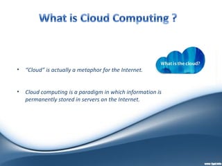 •   “Cloud” is actually a metaphor for the Internet.


•   Cloud computing is a paradigm in which information is
    permanently stored in servers on the Internet.
 
