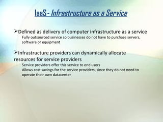 IaaS- Infrastructure as a Service

Defined as delivery of computer infrastructure as a service
   Fully outsourced service so businesses do not have to purchase servers,
   software or equipment

Infrastructure providers can dynamically allocate
resources for service providers
   Service providers offer this service to end users
   Allows cost savings for the service providers, since they do not need to
   operate their own datacenter
 