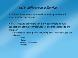SaaS- Software as a Service
Defined as service-on-demand, where a provider will
license software tailored

Infrastructure providers can allow customers’ to run
applications off their infrastructure, but transparent to the
end user
   Customers can utilize greater computing power while saving on the
   following
           –Cost
           –Space
           –Power Consumption
           –Facility
 