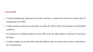 • Uses of AWS
o A small manufacturing organization uses their expertise to expand their business by leaving their IT
management to the AWS.
o A large enterprise spread across the globe can utilize the AWS to deliver the training to the distributed
workforce.
o An architecture consulting company can use AWS to get the high-compute rendering of construction
prototype.
o A media company can use the AWS to provide different types of content such as ebox or audio files to
the worldwide files.
 
