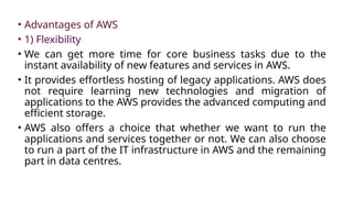 • Advantages of AWS
• 1) Flexibility
• We can get more time for core business tasks due to the
instant availability of new features and services in AWS.
• It provides effortless hosting of legacy applications. AWS does
not require learning new technologies and migration of
applications to the AWS provides the advanced computing and
efficient storage.
• AWS also offers a choice that whether we want to run the
applications and services together or not. We can also choose
to run a part of the IT infrastructure in AWS and the remaining
part in data centres.
 