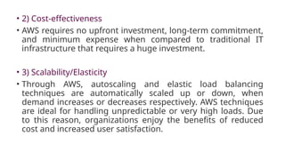 • 2) Cost-effectiveness
• AWS requires no upfront investment, long-term commitment,
and minimum expense when compared to traditional IT
infrastructure that requires a huge investment.
• 3) Scalability/Elasticity
• Through AWS, autoscaling and elastic load balancing
techniques are automatically scaled up or down, when
demand increases or decreases respectively. AWS techniques
are ideal for handling unpredictable or very high loads. Due
to this reason, organizations enjoy the benefits of reduced
cost and increased user satisfaction.
 