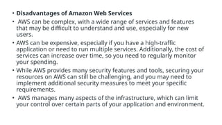 • Disadvantages of Amazon Web Services
• AWS can be complex, with a wide range of services and features
that may be difficult to understand and use, especially for new
users.
• AWS can be expensive, especially if you have a high-traffic
application or need to run multiple services. Additionally, the cost of
services can increase over time, so you need to regularly monitor
your spending.
• While AWS provides many security features and tools, securing your
resources on AWS can still be challenging, and you may need to
implement additional security measures to meet your specific
requirements.
• AWS manages many aspects of the infrastructure, which can limit
your control over certain parts of your application and environment.
 