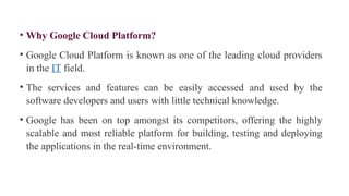 • Why Google Cloud Platform?
• Google Cloud Platform is known as one of the leading cloud providers
in the IT field.
• The services and features can be easily accessed and used by the
software developers and users with little technical knowledge.
• Google has been on top amongst its competitors, offering the highly
scalable and most reliable platform for building, testing and deploying
the applications in the real-time environment.
 