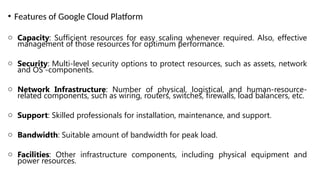 • Features of Google Cloud Platform
o Capacity: Sufficient resources for easy scaling whenever required. Also, effective
management of those resources for optimum performance.
o Security: Multi-level security options to protect resources, such as assets, network
and OS -components.
o Network Infrastructure: Number of physical, logistical, and human-resource-
related components, such as wiring, routers, switches, firewalls, load balancers, etc.
o Support: Skilled professionals for installation, maintenance, and support.
o Bandwidth: Suitable amount of bandwidth for peak load.
o Facilities: Other infrastructure components, including physical equipment and
power resources.
 