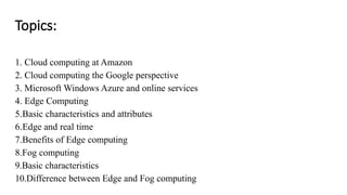 Topics:
1. Cloud computing at Amazon
2. Cloud computing the Google perspective
3. Microsoft Windows Azure and online services
4. Edge Computing
5.Basic characteristics and attributes
6.Edge and real time
7.Benefits of Edge computing
8.Fog computing
9.Basic characteristics
10.Difference between Edge and Fog computing
 