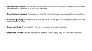 o On-demand services: Automated environment with web-based tools. Therefore, no human
intervention is required to access the resources.
o Broad network access: The resources and the information can be accessed from anywhere.
o Resource pooling: On-demand availability of a shared pool of computing resources are
available to the users.
o Rapid elasticity: The availability of more resources whenever required.
o Measured service: Easy-to-pay feature enables users to pay only for consumed services.
 