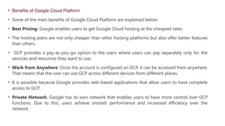 • Benefits of Google Cloud Platform
• Some of the main benefits of Google Cloud Platform are explained below:
• Best Pricing: Google enables users to get Google Cloud hosting at the cheapest rates.
• The hosting plans are not only cheaper than other hosting platforms but also offer better features
than others.
• GCP provides a pay-as-you-go option to the users where users can pay separately only for the
services and resources they want to use.
• Work from Anywhere: Once the account is configured on GCP, it can be accessed from anywhere.
That means that the user can use GCP across different devices from different places.
• It is possible because Google provides web-based applications that allow users to have complete
access to GCP.
• Private Network: Google has its own network that enables users to have more control over GCP
functions. Due to this, users achieve smooth performance and increased efficiency over the
network.
 