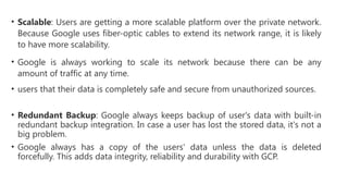 • Scalable: Users are getting a more scalable platform over the private network.
Because Google uses fiber-optic cables to extend its network range, it is likely
to have more scalability.
• Google is always working to scale its network because there can be any
amount of traffic at any time.
• users that their data is completely safe and secure from unauthorized sources.
• Redundant Backup: Google always keeps backup of user's data with built-in
redundant backup integration. In case a user has lost the stored data, it's not a
big problem.
• Google always has a copy of the users' data unless the data is deleted
forcefully. This adds data integrity, reliability and durability with GCP.
 