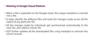 • Working of Google Cloud Platform
• When a file is uploaded on the Google cloud, the unique metadata is inserted
into a file.
• It helps identify the different files and track the changes made across all the
copies of any particular file.
• All the changes made by individuals get synchronized automatically to the
main file, also called a master file.
• GCP further updates all the downloaded files using metadata to maintain the
correct records.
 