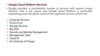 • Google Cloud Platform Services
• Google provides a considerable number of services with several unique
features. That is the reason why Google Cloud Platform is continually
expanding across the globe. Some of the significant services of GCP are:
o Compute Services
o Networking
o Storage Services
o Big Data
o Security and Identity Management
o Management Tools
o Cloud AI
o IoT (Internet of Things)
 