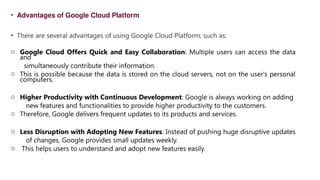 • Advantages of Google Cloud Platform
• There are several advantages of using Google Cloud Platform, such as:
o Google Cloud Offers Quick and Easy Collaboration: Multiple users can access the data
and
simultaneously contribute their information.
o This is possible because the data is stored on the cloud servers, not on the user's personal
computers.
o Higher Productivity with Continuous Development: Google is always working on adding
new features and functionalities to provide higher productivity to the customers.
o Therefore, Google delivers frequent updates to its products and services.
o Less Disruption with Adopting New Features: Instead of pushing huge disruptive updates
of changes, Google provides small updates weekly.
o This helps users to understand and adopt new features easily.
 