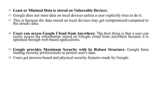 o Least or Minimal Data is stored on Vulnerable Devices:
o Google does not store data on local devices unless a user explicitly tries to do it.
o This is because the data stored on local devices may get compromised compared to
the cloud's data.
o Users can access Google Cloud from Anywhere: The best thing is that a user can
easily access the information stored on Google cloud from anywhere because it is
operated through web-based applications.
o Google provides Maximum Security with its Robust Structure: Google hires
leading security professionals to protect user's data.
o Users get process-based and physical security features made by Google.
 