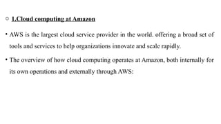 o 1.Cloud computing at Amazon
• AWS is the largest cloud service provider in the world. offering a broad set of
tools and services to help organizations innovate and scale rapidly.
• The overview of how cloud computing operates at Amazon, both internally for
its own operations and externally through AWS:
 