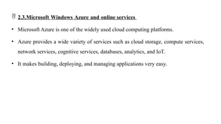  2.3.Microsoft Windows Azure and online services
• Microsoft Azure is one of the widely used cloud computing platforms.
• Azure provides a wide variety of services such as cloud storage, compute services,
network services, cognitive services, databases, analytics, and IoT.
• It makes building, deploying, and managing applications very easy.
 