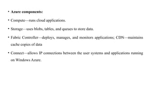 • Azure components:
• Compute—runs cloud applications.
• Storage—uses blobs, tables, and queues to store data.
• Fabric Controller—deploys, manages, and monitors applications; CDN—maintains
cache copies of data
• Connect—allows IP connections between the user systems and applications running
on Windows Azure.
 