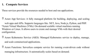 1. Compute Services
These services provide the resources needed to host and run applications.
 Azure App Services: A fully managed platform for building, deploying, and scaling
web apps and APIs. Supports languages like .NET, Java, Node.js, Python, and PHP.
•Azure Virtual Machines (VMs): On-demand scalable virtual machines running
Windows or Linux. It allows users to create and manage VMs with their desired
configuration.
 Azure Kubernetes Service (AKS): Managed Kubernetes service to deploy, manage,
and scale containerized applications.
 Azure Functions: Serverless compute service for running event-driven code without
managing infrastructure. It automatically scales based on demand.
 