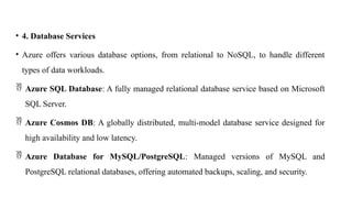 • 4. Database Services
• Azure offers various database options, from relational to NoSQL, to handle different
types of data workloads.
 Azure SQL Database: A fully managed relational database service based on Microsoft
SQL Server.
 Azure Cosmos DB: A globally distributed, multi-model database service designed for
high availability and low latency.
 Azure Database for MySQL/PostgreSQL: Managed versions of MySQL and
PostgreSQL relational databases, offering automated backups, scaling, and security.
 