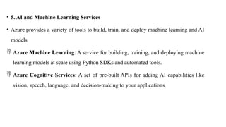 • 5. AI and Machine Learning Services
• Azure provides a variety of tools to build, train, and deploy machine learning and AI
models.
 Azure Machine Learning: A service for building, training, and deploying machine
learning models at scale using Python SDKs and automated tools.
 Azure Cognitive Services: A set of pre-built APIs for adding AI capabilities like
vision, speech, language, and decision-making to your applications.
 