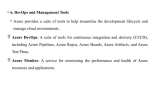 • 6. DevOps and Management Tools
• Azure provides a suite of tools to help streamline the development lifecycle and
manage cloud environments.
 Azure DevOps: A suite of tools for continuous integration and delivery (CI/CD),
including Azure Pipelines, Azure Repos, Azure Boards, Azure Artifacts, and Azure
Test Plans.
 Azure Monitor: A service for monitoring the performance and health of Azure
resources and applications.
 