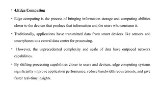• 4.Edge Computing
• Edge computing is the process of bringing information storage and computing abilities
closer to the devices that produce that information and the users who consume it.
• Traditionally, applications have transmitted data from smart devices like sensors and
smartphones to a central data center for processing.
• However, the unprecedented complexity and scale of data have outpaced network
capabilities.
• By shifting processing capabilities closer to users and devices, edge computing systems
significantly improve application performance, reduce bandwidth requirements, and give
faster real-time insights.
 