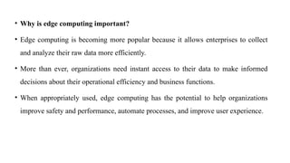 • Why is edge computing important?
• Edge computing is becoming more popular because it allows enterprises to collect
and analyze their raw data more efficiently.
• More than ever, organizations need instant access to their data to make informed
decisions about their operational efficiency and business functions.
• When appropriately used, edge computing has the potential to help organizations
improve safety and performance, automate processes, and improve user experience.
 