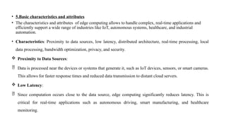 • 5.Basic characteristics and attributes
• The characteristics and attributes of edge computing allows to handle complex, real-time applications and
efficiently support a wide range of industries like IoT, autonomous systems, healthcare, and industrial
automation.
• Characteristics: Proximity to data sources, low latency, distributed architecture, real-time processing, local
data processing, bandwidth optimization, privacy, and security.
 Proximity to Data Sources:
 Data is processed near the devices or systems that generate it, such as IoT devices, sensors, or smart cameras.
This allows for faster response times and reduced data transmission to distant cloud servers.
 Low Latency:
 Since computation occurs close to the data source, edge computing significantly reduces latency. This is
critical for real-time applications such as autonomous driving, smart manufacturing, and healthcare
monitoring.
 