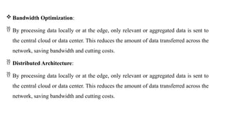  Bandwidth Optimization:
 By processing data locally or at the edge, only relevant or aggregated data is sent to
the central cloud or data center. This reduces the amount of data transferred across the
network, saving bandwidth and cutting costs.
 Distributed Architecture:
 By processing data locally or at the edge, only relevant or aggregated data is sent to
the central cloud or data center. This reduces the amount of data transferred across the
network, saving bandwidth and cutting costs.
 