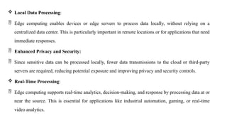  Local Data Processing:
 Edge computing enables devices or edge servers to process data locally, without relying on a
centralized data center. This is particularly important in remote locations or for applications that need
immediate responses.
 Enhanced Privacy and Security:
 Since sensitive data can be processed locally, fewer data transmissions to the cloud or third-party
servers are required, reducing potential exposure and improving privacy and security controls.
 Real-Time Processing:
 Edge computing supports real-time analytics, decision-making, and response by processing data at or
near the source. This is essential for applications like industrial automation, gaming, or real-time
video analytics.
 