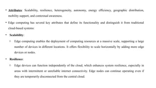 • Attributes: Scalability, resilience, heterogeneity, autonomy, energy efficiency, geographic distribution,
mobility support, and contextual awareness.
• Edge computing has several key attributes that define its functionality and distinguish it from traditional
cloud-based systems:
• Scalability:
o Edge computing enables the deployment of computing resources at a massive scale, supporting a large
number of devices in different locations. It offers flexibility to scale horizontally by adding more edge
devices or nodes.
• Resilience:
o Edge devices can function independently of the cloud, which enhances system resilience, especially in
areas with intermittent or unreliable internet connectivity. Edge nodes can continue operating even if
they are temporarily disconnected from the central cloud.
 