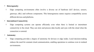 • Heterogeneity:
o Edge computing environments often involve a diverse set of hardware (IoT devices, sensors,
gateways, etc.) and software components. This heterogeneous nature requires compatibility across
different devices and platforms.
• Intermittent Connectivity:
o Edge computing systems can operate efficiently even when there is limited or intermittent
connectivity to the cloud. They can store and process data locally and sync with the cloud when the
connection is restored.
• Autonomy:
o Edge computing provides a degree of autonomy for devices or edge nodes. Local decision-making
reduces the need for constant cloud communication, enabling operations to continue even in isolated
environments.
 