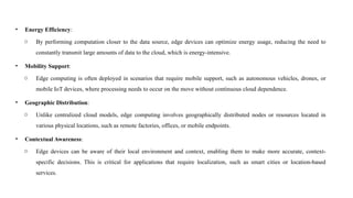 • Energy Efficiency:
o By performing computation closer to the data source, edge devices can optimize energy usage, reducing the need to
constantly transmit large amounts of data to the cloud, which is energy-intensive.
• Mobility Support:
o Edge computing is often deployed in scenarios that require mobile support, such as autonomous vehicles, drones, or
mobile IoT devices, where processing needs to occur on the move without continuous cloud dependence.
• Geographic Distribution:
o Unlike centralized cloud models, edge computing involves geographically distributed nodes or resources located in
various physical locations, such as remote factories, offices, or mobile endpoints.
• Contextual Awareness:
o Edge devices can be aware of their local environment and context, enabling them to make more accurate, context-
specific decisions. This is critical for applications that require localization, such as smart cities or location-based
services.
 