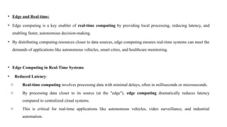 • Edge and Real time:
• Edge computing is a key enabler of real-time computing by providing local processing, reducing latency, and
enabling faster, autonomous decision-making.
• By distributing computing resources closer to data sources, edge computing ensures real-time systems can meet the
demands of applications like autonomous vehicles, smart cities, and healthcare monitoring.
• Edge Computing in Real-Time Systems
• Reduced Latency:
o Real-time computing involves processing data with minimal delays, often in milliseconds or microseconds.
o By processing data closer to its source (at the "edge"), edge computing dramatically reduces latency
compared to centralized cloud systems.
o This is critical for real-time applications like autonomous vehicles, video surveillance, and industrial
automation.
 