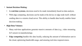 • Instant Decision-Making:
o In real-time systems, decisions need to be made immediately based on data analysis.
o With edge computing, decisions can be made at the device or edge node itself, without
sending data to a remote cloud server. This ability to handle data locally enables faster
decision-making.
• High Data Volumes:
o Many real-time applications generate massive amounts of data (e.g., video streaming,
IoT sensors in manufacturing).
o Edge computing handles this data locally, reducing the amount of information sent to
the cloud, optimizing bandwidth usage, and ensuring real-time responsiveness.
 