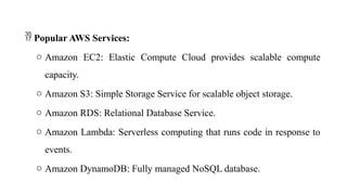  Popular AWS Services:
o Amazon EC2: Elastic Compute Cloud provides scalable compute
capacity.
o Amazon S3: Simple Storage Service for scalable object storage.
o Amazon RDS: Relational Database Service.
o Amazon Lambda: Serverless computing that runs code in response to
events.
o Amazon DynamoDB: Fully managed NoSQL database.
 