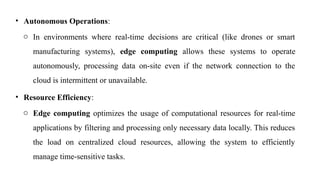• Autonomous Operations:
o In environments where real-time decisions are critical (like drones or smart
manufacturing systems), edge computing allows these systems to operate
autonomously, processing data on-site even if the network connection to the
cloud is intermittent or unavailable.
• Resource Efficiency:
o Edge computing optimizes the usage of computational resources for real-time
applications by filtering and processing only necessary data locally. This reduces
the load on centralized cloud resources, allowing the system to efficiently
manage time-sensitive tasks.
 
