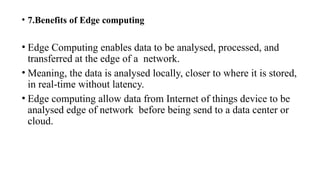• 7.Benefits of Edge computing
• Edge Computing enables data to be analysed, processed, and
transferred at the edge of a network.
• Meaning, the data is analysed locally, closer to where it is stored,
in real-time without latency.
• Edge computing allow data from Internet of things device to be
analysed edge of network before being send to a data center or
cloud.
 